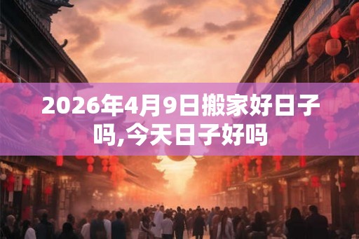 2026年4月9日搬家好日子吗,今天日子好吗 2026年4月9日搬家好日子吗,今天日子好吗