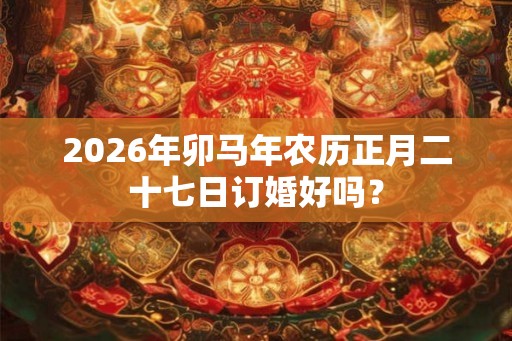 2026年卯马年农历正月二十七日订婚好吗? 2026年卯马年农历正月二十七日订婚好吗?
