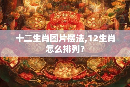 十二生肖图片摆法,12生肖怎么排列？