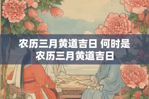农历三月黄道吉日 何时是农历三月黄道吉日 农历三月黄道吉日 何时是农历三月黄道吉日