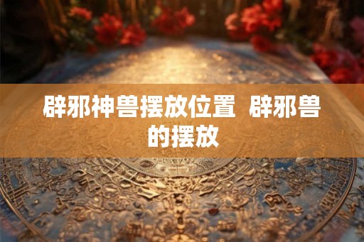 辟邪神兽摆放位置  辟邪兽的摆放