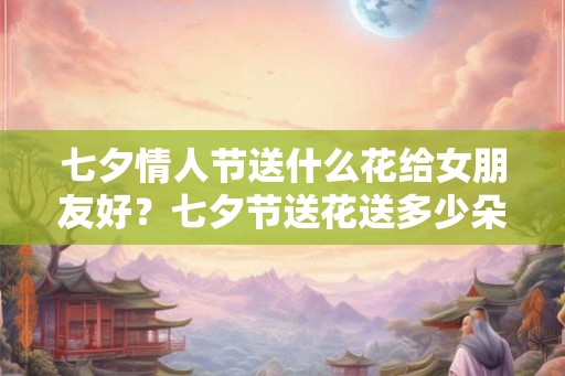 七夕情人节送什么花给女朋友好？七夕节送花送多少朵？