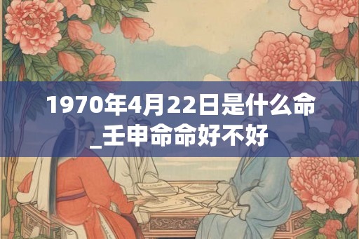 1970年4月22日是什么命_壬申命命好不好