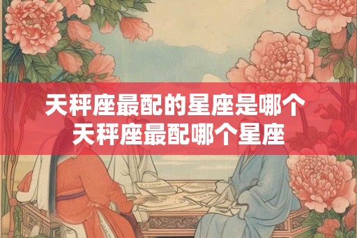 天秤座最配的星座是哪个 天秤座最配哪个星座 天秤座最配的星座是哪个 天秤座最配哪个星座