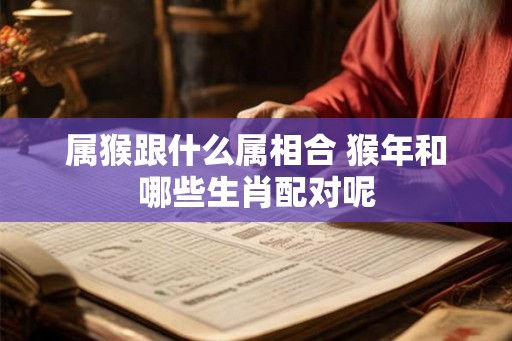 属猴跟什么属相合 猴年和哪些生肖配对呢
