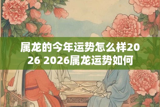 属龙的今年运势怎么样2026 2026属龙运势如何