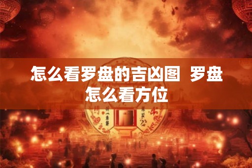 怎么看罗盘的吉凶图  罗盘怎么看方位