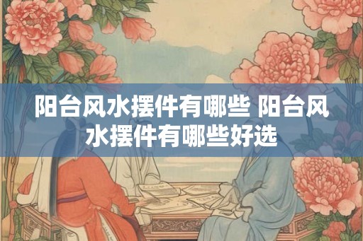 阳台风水摆件有哪些 阳台风水摆件有哪些好选 阳台风水摆件有哪些 阳台风水摆件有哪些好选