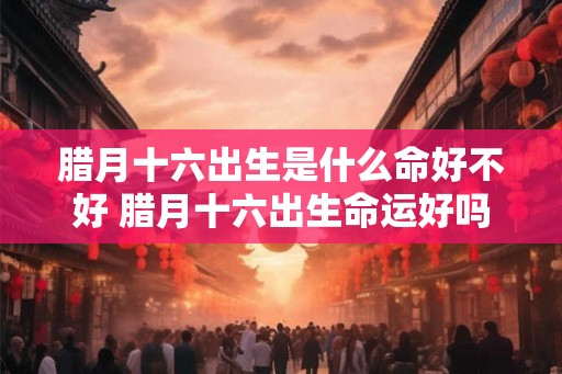 腊月十六出生是什么命好不好 腊月十六出生命运好吗