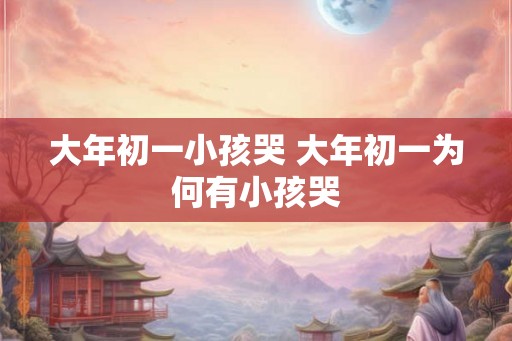 大年初一小孩哭 大年初一为何有小孩哭