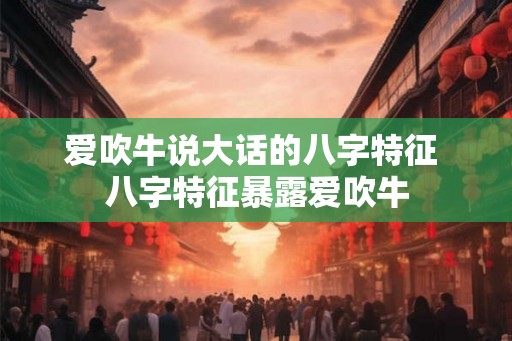 爱吹牛说大话的八字特征 八字特征暴露爱吹牛