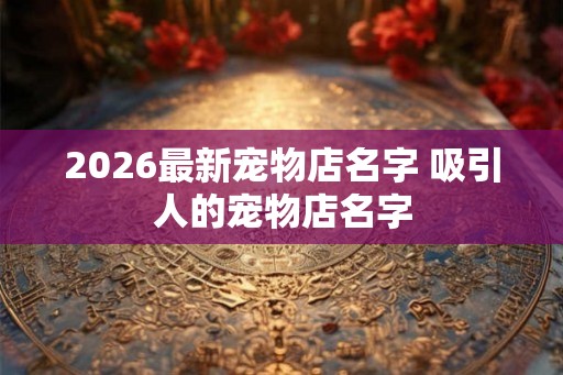 2026最新宠物店名字 吸引人的宠物店名字