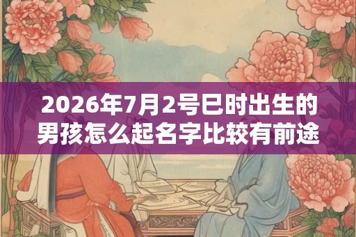 2026年7月2号巳时出生的男孩怎么起名字比较有前途 2026年7月2号巳时出生的男孩怎么起名字比较有前途