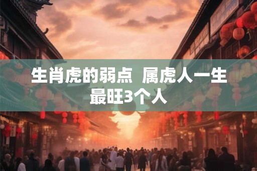 生肖虎的弱点 属虎人一生最旺3个人 生肖虎的弱点 属虎人一生最旺3个人