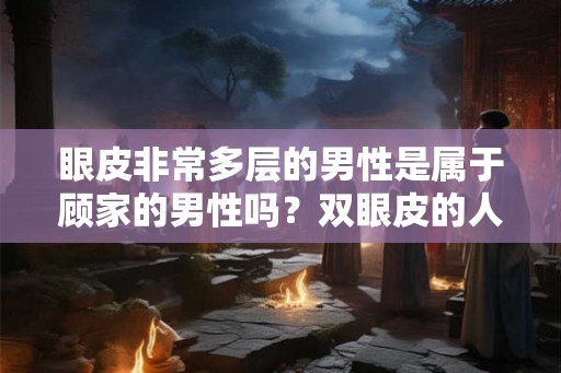 眼皮非常多层的男性是属于顾家的男性吗?双眼皮的人好不好? 眼皮非常多层的男性是属于顾家的男性吗?双眼皮的人好不好?