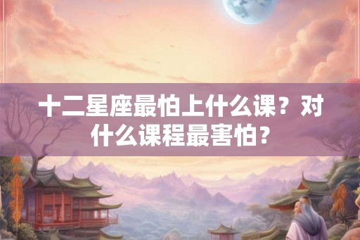 十二星座最怕上什么课？对什么课程最害怕？