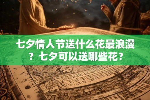 七夕情人节送什么花最浪漫？七夕可以送哪些花？