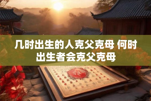 几时出生的人克父克母 何时出生者会克父克母