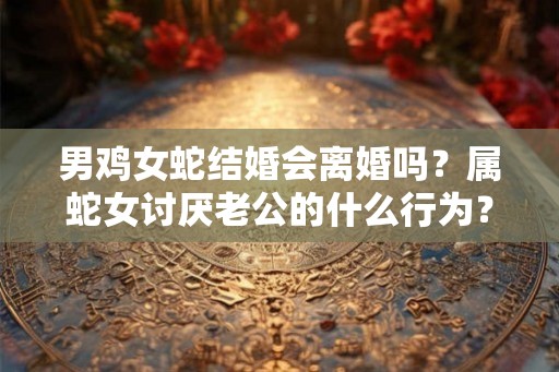 男鸡女蛇结婚会离婚吗？属蛇女讨厌老公的什么行为？