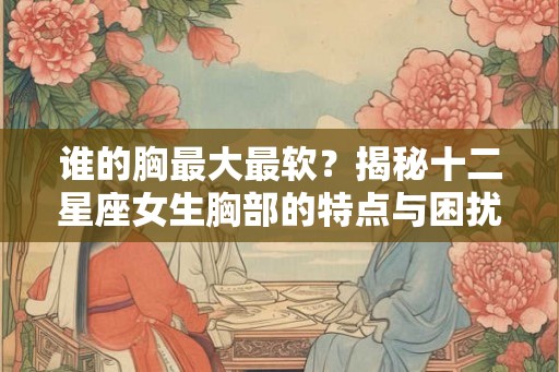 谁的胸最大最软？揭秘十二星座女生胸部的特点与困扰