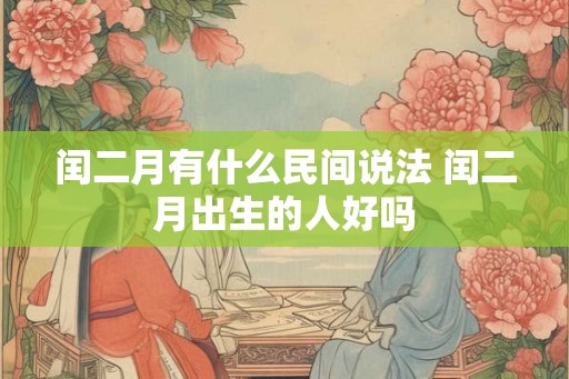 闰二月有什么民间说法 闰二月出生的人好吗 闰二月有什么民间说法 闰二月出生的人好吗