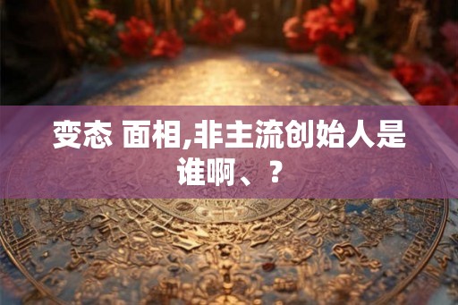 变态 面相,非主流创始人是谁啊、？
