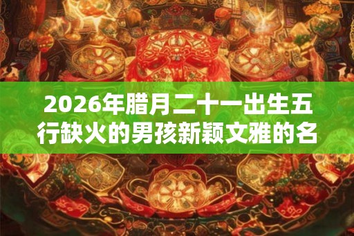 2026年腊月二十一出生五行缺火的男孩新颖文雅的名字