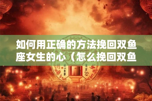 如何用正确的方法挽回双鱼座女生的心（怎么挽回双鱼座女生）