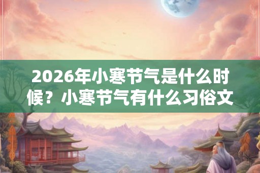 2026年小寒节气是什么时候?小寒节气有什么习俗文化? 2026年小寒节气是什么时候?小寒节气有什么习俗文化?