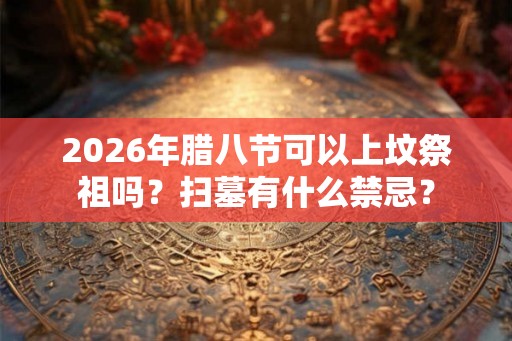 2026年腊八节可以上坟祭祖吗？扫墓有什么禁忌？