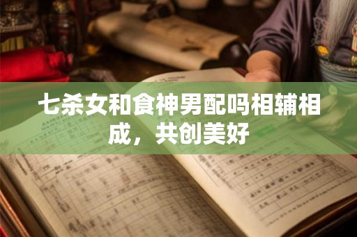 七杀女和食神男配吗相辅相成，共创美好