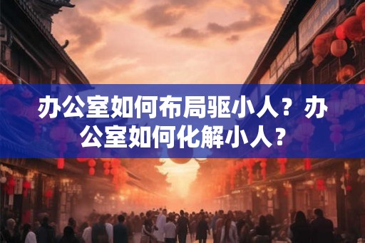 办公室如何布局驱小人？办公室如何化解小人？