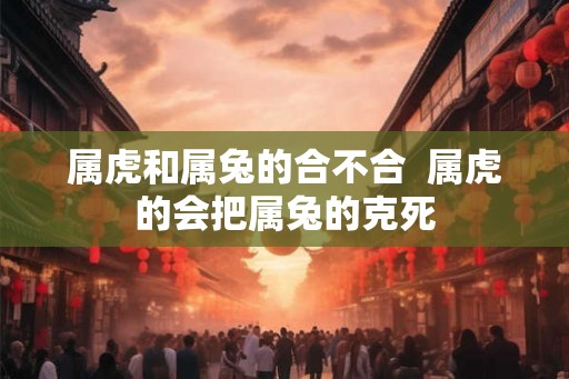 属虎和属兔的合不合  属虎的会把属兔的克死