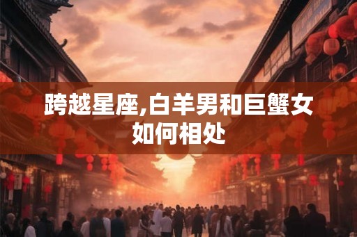 跨越星座,白羊男和巨蟹女如何相处 跨越星座,白羊男和巨蟹女如何相处