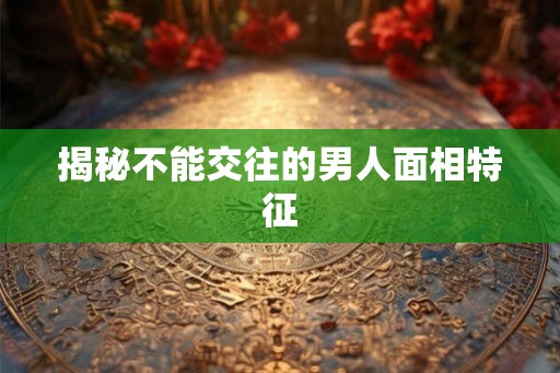 揭秘不能交往的男人面相特征