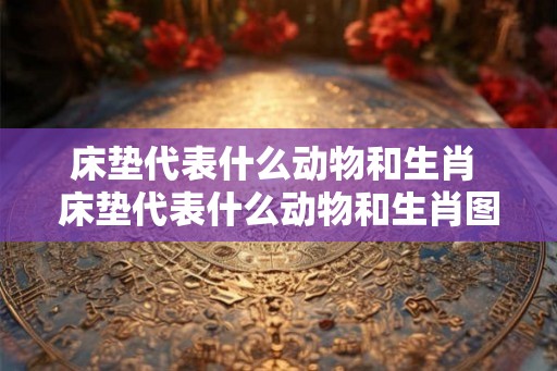 床垫代表什么动物和生肖 床垫代表什么动物和生肖图片