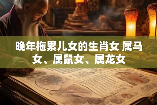 晚年拖累儿女的生肖女 属马女、属鼠女、属龙女