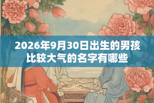2026年9月30日出生的男孩比较大气的名字有哪些