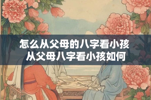 怎么从父母的八字看小孩 从父母八字看小孩如何