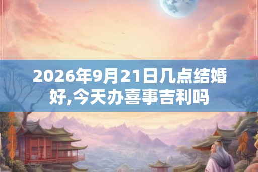 2026年9月21日几点结婚好,今天办喜事吉利吗