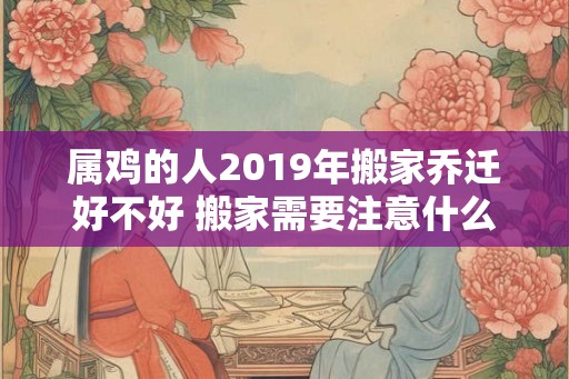 属鸡的人2019年搬家乔迁好不好 搬家需要注意什么 属鸡的人2019年搬家乔迁好不好 搬家需要注意什么