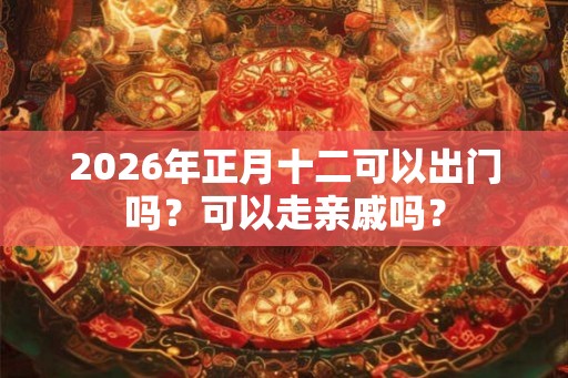 2026年正月十二可以出门吗?可以走亲戚吗? 2026年正月十二可以出门吗?可以走亲戚吗?
