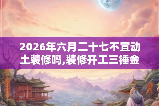 2026年六月二十七不宜动土装修吗,装修开工三锤金句
