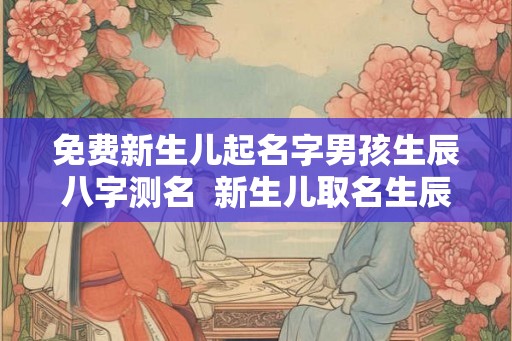 免费新生儿起名字男孩生辰八字测名  新生儿取名生辰八字算命