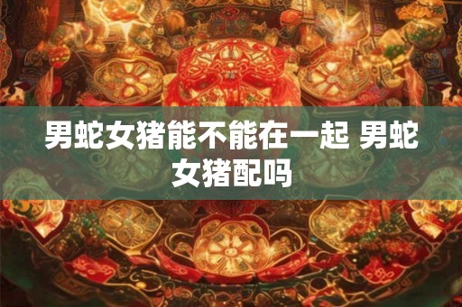 男蛇女猪能不能在一起 男蛇女猪配吗