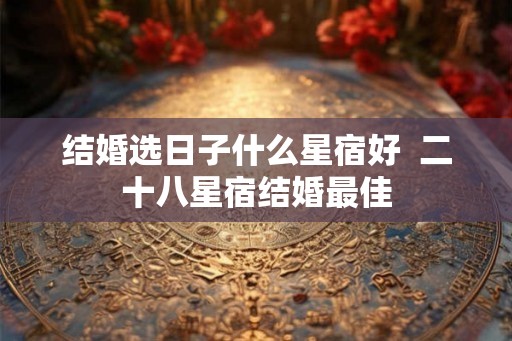 结婚选日子什么星宿好  二十八星宿结婚最佳