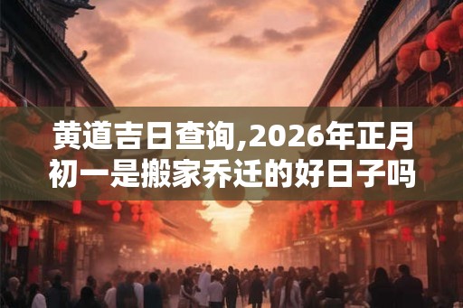 黄道吉日查询,2026年正月初一是搬家乔迁的好日子吗