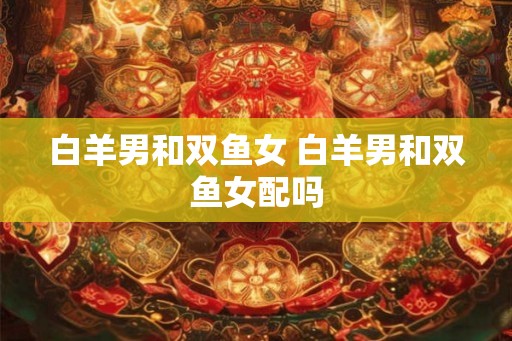 白羊男和双鱼女 白羊男和双鱼女配吗