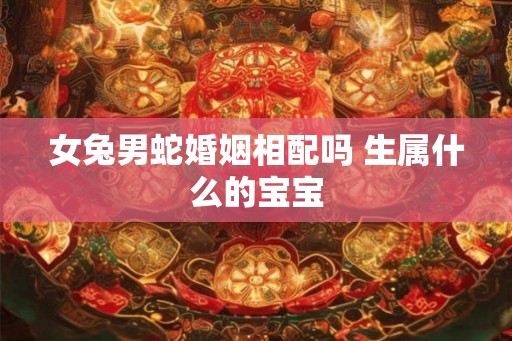 女兔男蛇婚姻相配吗 生属什么的宝宝