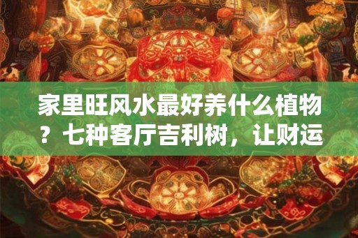 家里旺风水最好养什么植物？七种客厅吉利树，让财运与喜庆环绕
